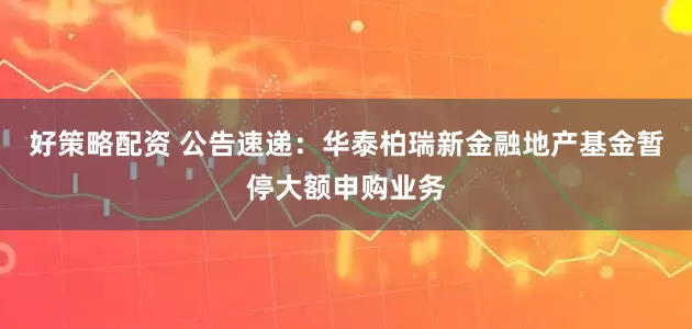 好策略配资 公告速递：华泰柏瑞新金融地产基金暂停大额申购业务