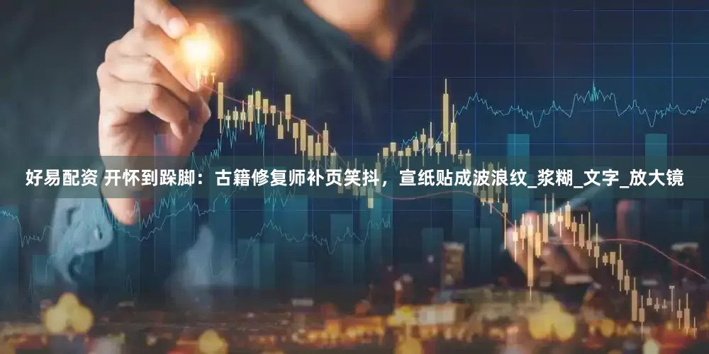 好易配资 开怀到跺脚：古籍修复师补页笑抖，宣纸贴成波浪纹_浆糊_文字_放大镜