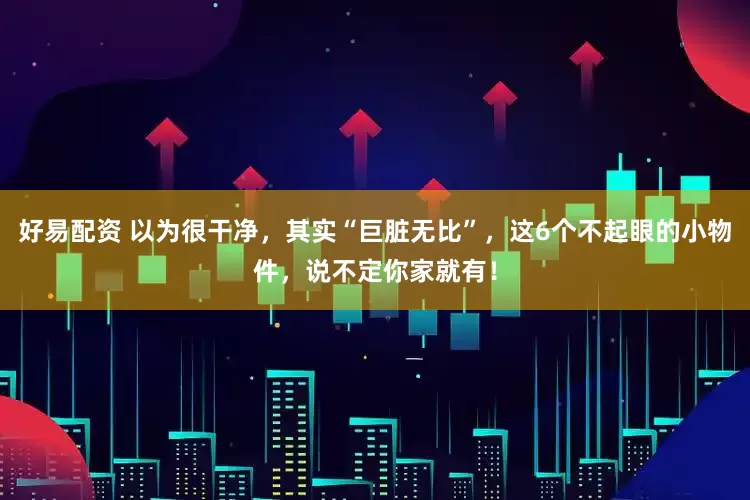 好易配资 以为很干净，其实“巨脏无比”，这6个不起眼的小物件，说不定你家就有！