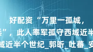 好配资 “万里一孤城，尽是白发兵”，此人率军孤守西域近半个世纪_郭昕_吐蕃_安西四镇