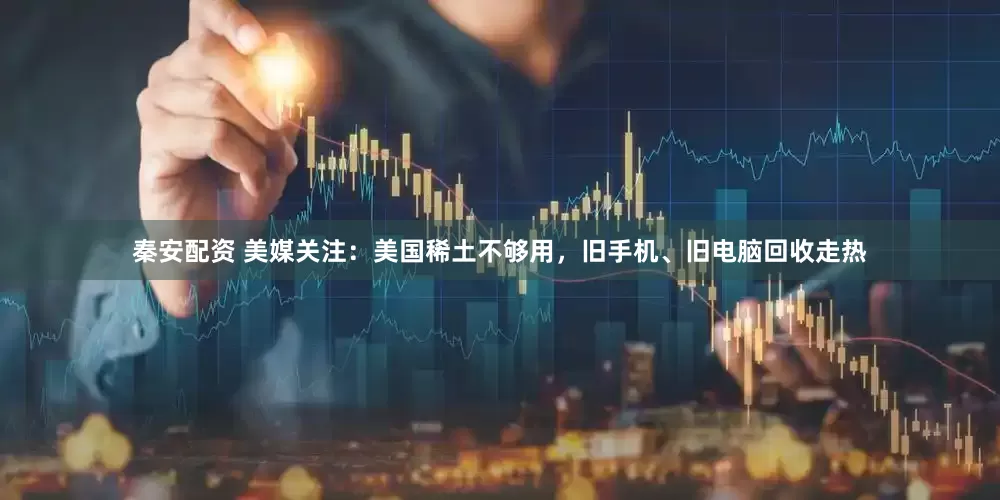 秦安配资 美媒关注：美国稀土不够用，旧手机、旧电脑回收走热