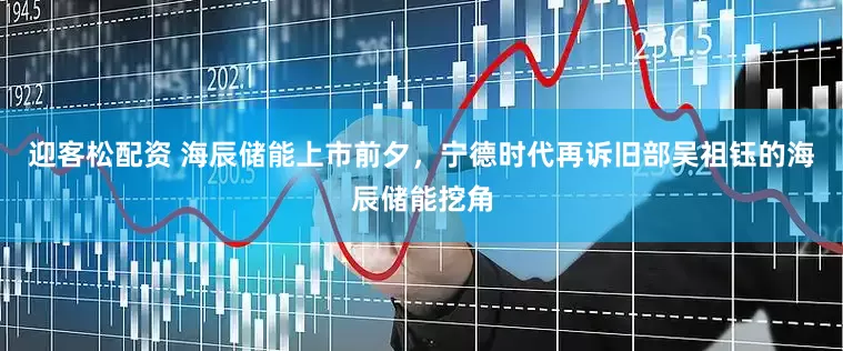 迎客松配资 海辰储能上市前夕，宁德时代再诉旧部吴祖钰的海辰储能挖角