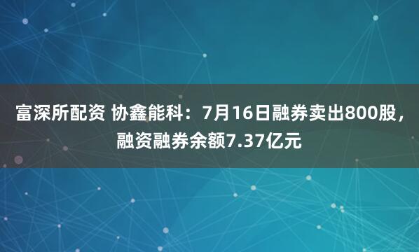 富深所配资 协鑫能科：7月16日融券卖出800股，融资融券余额7.37亿元