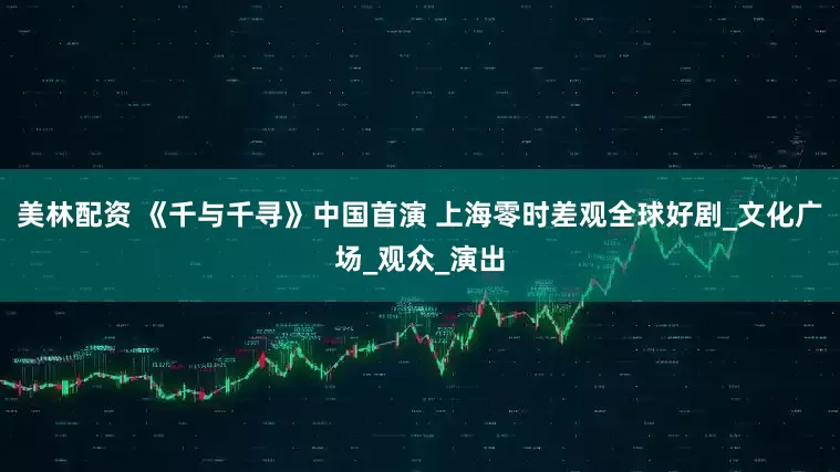 美林配资 《千与千寻》中国首演 上海零时差观全球好剧_文化广场_观众_演出
