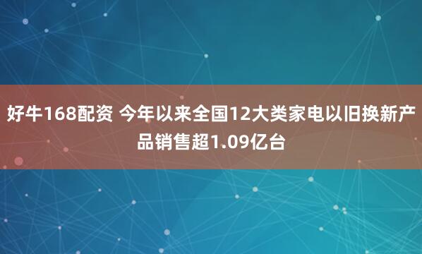 好牛168配资 今年以来全国12大类家电以旧换新产品销售超1.09亿台