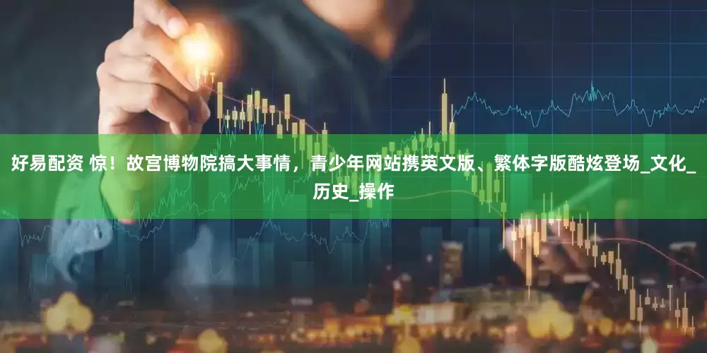 好易配资 惊！故宫博物院搞大事情，青少年网站携英文版、繁体字版酷炫登场_文化_历史_操作
