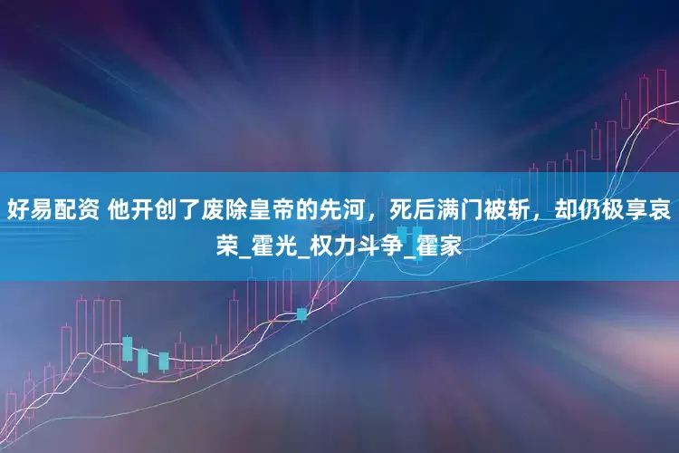 好易配资 他开创了废除皇帝的先河，死后满门被斩，却仍极享哀荣_霍光_权力斗争_霍家