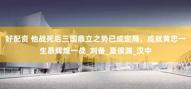 好配资 他战死后三国鼎立之势已成定局，成就黄忠一生最辉煌一战_刘备_夏侯渊_汉中