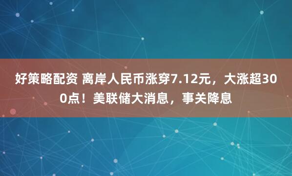 好策略配资 离岸人民币涨穿7.12元，大涨超300点！美联储大消息，事关降息